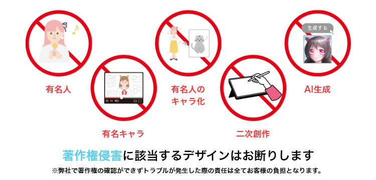 著作権侵害に該当するデザインはお断りします※弊社で著作権の確認ができずトラブルが発生した際の責任は全てお客様の負担となります。
