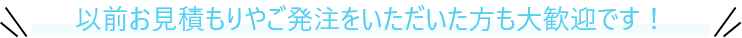 以前お見積もりやご発注をいただいた方も大歓迎です！