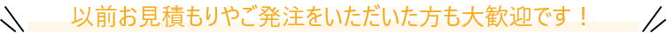 以前お見積もりやご発注をいただいた方も大歓迎です！